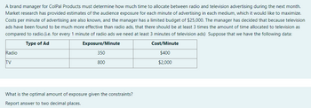 A brand manager for ColPal Products must determine how much time to allocate between radio and television advertising during the next month.
Market research has provided estimates of the audience exposure for each minute of advertising in each medium, which it would like to maximize.
Costs per minute of advertising are also known, and the manager has a limited budget of $25,000. The manager has decided that because television
ads have been found to be much more effective than radio ads, that there should be at least 3 times the amount of time allocated to television as
compared to radio.(i.e. for every 1 minute of radio ads we need at least 3 minutes of television ads) Suppose that we have the following data:
Type of Ad
Exposure/Minute
Cost/Minute
$400
350
800
$2,000
Radio
TV
What is the optimal amount of exposure given the constraints?
Report answer to two decimal places.