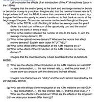 Let's consider the effects of an introduction of the ATM machines (back in
the 1980s).
Imagine that the cost of going to the bank and exchange money for bonds
or bonds for money is y cookies. Imagine also that the nominal interest rate is R,
the price level is P and the REAL income that consumers will want to spend is y.
Imagine that the entire yearly income is transferred to their bank accounts at the
beginning of the year. Consumers consume continuously throughout the year.
(a) What is the TOTAL cost of holding M dollars on average over the year?
(Note: the total cost is the sum of the opportunity cost and the cost of
going to the bank N times a year).
(b) What is the relation between the number of trips to the bank, N, and the
average money demand, M?
(c) What is the optimal money demand? What are the factors that affect
money demand? Explain each factor INTUITIVELY.
(d) What is the effect of the introduction of the ATM machine on p?
(e) What is the effect of the introduction of the ATM machine on money
demand?
Imagine that the macroeconomy is best described by the CLASSICAL
MODEL.
(f) What are the effects of the introduction of the ATM machine on real GDP,
Yt, real consumption, ct, the real interest rate, r¿, and the price level, P?
(make sure you analyze both the direct and indirect effects).
Imagine now that prices are "sticky" and the world is best described by the
KEYNESIAN MODEL.
(g) What are the effects of the introduction of the ATM machine on real GDP,
Yt, real consumption, ct, the real interest rate, rt, and the price level, P?
What are the effects in the short run? What are the effects in the long run?
(h) How does your answer differ from (g)?
