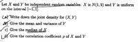 Let X and Y be independent random variables. X is N(1,9) and Y is uniform
on the interval {--1, 1].
Lat Write down the joint density for (X,Y)
o Give the mean and variance of Y
c) Give the median of X
I dY Give the correlation coefficient p of X and Y
