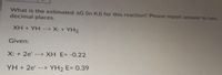 What is the estimated AG (in KJ) for this reaction? Please report answer to two
decimal places.
XH + YH --> X: + YH2
Given:
X: + 2e'
--> XH E= -0.22
YH + 2e' --> YH2 E= 0.39
