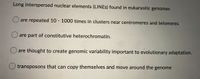 Long interspersed nuclear elements (LINES) found in eukaryotic genomes
O are repeated 10 - 1000 times in clusters near centromeres and telomeres
O are part of constitutive heterochromatin.
O are thought to create genomic variability important to evolutionary adaptation.
transposons that can copy themselves and move around the genome
