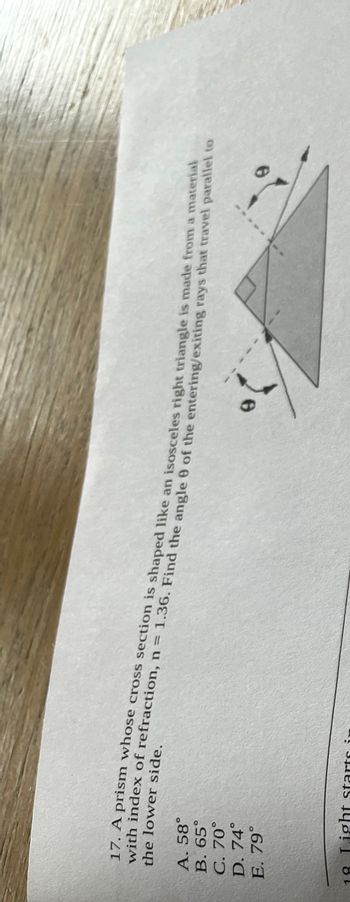 A. 58°
B. 65°
C. 70°
D. 74°
E. 79°
the lower side.
17. A prism whose cross section is shaped like an isosceles right triangle is made from a material
with index of refraction, n = 1.36. Find the angle 9 of the entering/exiting rays that travel parallel to
ight starts