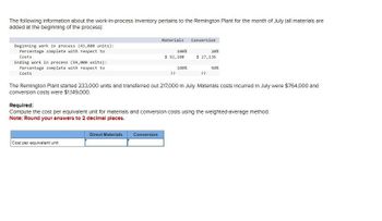 The following Information about the work-in-process Inventory pertains to the Remington Plant for the month of July (all materials are
added at the beginning of the process):
Beginning work in process (43,000 units):
Percentage complete with respect to
Costs
Ending work in process (59,000 units):
Percentage complete with respect to
Costs
Materials
Conversion
100%
20%
$ 92,100
$ 27,136
100%
60%
??
??
The Remington Plant started 233,000 units and transferred out 217,000 in July. Materials costs incurred in July were $764,000 and
conversion costs were $1,149,000.
Required:
Compute the cost per equivalent unit for materials and conversion costs using the weighted-average method.
Note: Round your answers to 2 decimal places.
Cost per equivalent unit
Direct Materials Conversion