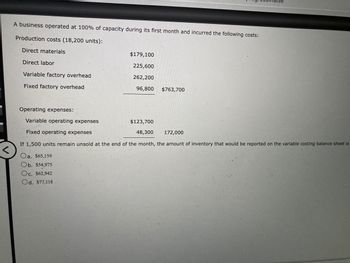<
A business operated at 100% of capacity during its first month and incurred the following costs:
Production costs (18,200 units):
Direct materials
Direct labor
Variable factory overhead
Fixed factory overhead
$179,100
225,600
262,200
96,800
$763,700
Operating expenses:
Variable operating expenses
Fixed operating expenses
If 1,500 units remain unsold at the end of the month, the amount of inventory that would be reported on the variable costing balance sheet is
Oa. $65,159
Ob. $54,975
Oc. $62,942
Od. $77,118
$123,700
48,300
172,000