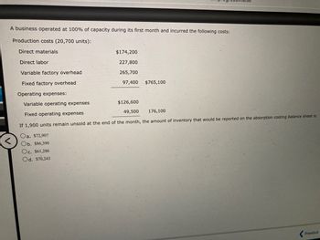 A business operated at 100% of capacity during its first month and incurred the following costs:
Production costs (20,700 units):
Direct materials
Direct labor
<
Variable factory overhead
Fixed factory overhead
Operating expenses:
Variable operating expenses
Fixed operating expenses
If 1,900 units remain unsold
Oa. $72,907
Ob. $86,390
Oc. $61,286
Od. $70,243
$174,200
227,800
265,700
97,400 $765,100
$126,600
49,500
176,100
the end of the month, the amount of inventory that would be reported on the absorption costing balance sheet is
Previous