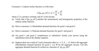 Consumer i's indirect utility function is of the form:
mi
mi
v'(p1,P2, m') = a' +
+
P1
P2
where a' is a positive constant, and m' is her income.
(a) Verify that v'(p1,P2, m') satisfies the monotonicity and homogeneity properties of the
indirect utility function.
(b) Derive consumer i's Marshallian demand functions for good 1 and good 2.
(c) Derive consumer i's Hicksian demand functions for good 1 and good 2.
(d) Are good 1 and good 2 complements or substitutes? Justify your answer using the
substitution term in the Slutsky equation.
(e) Suppose there are a total of I such consumers (that is, i = 1, 2, ..., I). Derive the aggregate
(Marshallian) demand function for good 1. Let M be the aggregate income. Can this
aggregate demand function be written as a function of (p, P2, M)?
