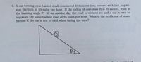 **Problem 6: Banked Road Curvature Analysis**

A car turning on a banked road, considered frictionless (say, covered with ice), negotiates the turn at 65 miles per hour. If the radius of curvature \( R \) is 85 meters, what is the banking angle \( \theta \)?

Additionally, if, on another day, the road is without ice and a car is seen to negotiate the same banked road at 95 miles per hour, calculate the coefficient of static friction required for the car not to skid when taking the turn.

**Diagram Explanation:**

The diagram depicts a right triangle that represents the banked road. The hypotenuse symbolizes the road itself, inclined at angle \( \theta \) from the horizontal. A simple illustration of a car is shown on the inclined plane, highlighting the forces acting on a vehicle negotiating the curve. The base and perpendicular sides of the triangle form the components of motion related to the banking angle.