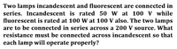 Two lamps incandescent and fluorescent are connected in
series. Incandescent is rated 50 W at 100 V while
fluorescent is rated at 100 W at 100 V also. The two lamps
are to be connected in series across a 200 V source. What
resistance must be connected across incandescent so that
each lamp will operate properly?
