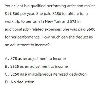 Your client is a qualified performing artist and makes
$14,500 per year. She paid $250 for airfare for a
work trip to perform in New York and $75 in
additional job-related expenses. She was paid $500
for her performance. How much can she deduct as
an adjustment to income?
A. $75 as an adjustment to income
B. $325 as an adjustment to income
C. $250 as a miscellaneous itemized deduction
D. No deduction