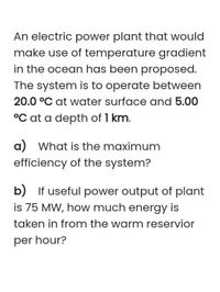 An electric power plant that would
make use of temperature gradient
in the ocean has been proposed.
The system is to operate between
20.0 °C at water surface and 5.00
°C at a depth of 1 km.
a) What is the maximum
efficiency of the system?
b) If useful power output of plant
is 75 MW, how much energy is
taken in from the warm reservior
per hour?
