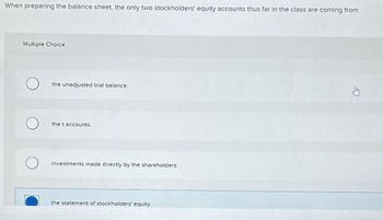 When preparing the balance sheet, the only two stockholders' equity accounts thus far in the class are coming from
Multiple Choice
the unadjusted trial balance.
the t accounts.
investments made directly by the shareholders.
the statement of stockholders' equity.
G
Sty