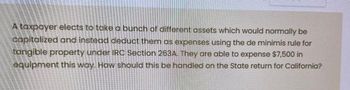 A taxpayer elects to take a bunch of different assets which would normally be
capitalized and instead deduct them as expenses using the de minimis rule for
tangible property under IRC Section 263A. They are able to expense $7,500 in
equipment this way. How should this be handled on the State return for California?