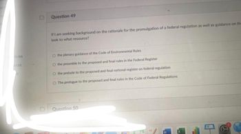 icles
d
D
Question 49
If I am seeking background on the rationale for the promulgation of a federal regulation as well as guidance on th
look to what resource?
O the plenary guidance of the Code of Environmental Rules
O the preamble to the proposed and final rules in the Federal Register
O the prelude to the proposed and final national register on federal regulation
O The prologue to the proposed and final rules in the Code of Federal Regulations
Question 50
3
0