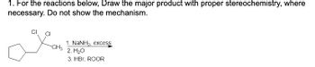 1. For the reactions below, Draw the major product with proper stereochemistry, where
necessary. Do not show the mechanism.
CI
CH3
1. NaNH,, excess
2. H₂O
3. HBr, ROOR