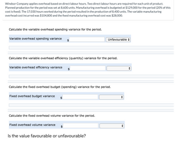 Windsor Company applies overhead based on direct labour hours. Two direct labour hours are required for each unit of product.
Planned production for the period was set at 8,600 units. Manufacturing overhead is budgeted at $129,000 for the period (20% of this
cost is fixed). The 17,030 hours worked during the period resulted in the production of 8,400 units. The variable manufacturing
overhead cost incurred was $104,800 and the fixed manufacturing overhead cost was $28,000.
Calculate the variable overhead spending variance for the period.
Variable overhead spending variance $
Calculate the variable overhead efficiency (quantity) variance for the period.
Variable overhead efficiency variance
Calculate the fixed overhead budget (spending) variance for the period.
Fixed overhead budget variance
Calculate the fixed overhead volume variance for the period.
Unfavourable
Fixed overhead volume variance
Is the value favourable or unfavourable?