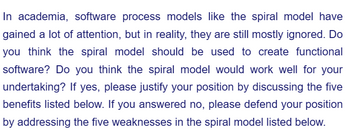 In academia, software process models like the spiral model have
gained a lot of attention, but in reality, they are still mostly ignored. Do
you think the spiral model should be used to create functional
software? Do you think the spiral model would work well for your
undertaking? If yes, please justify your position by discussing the five
benefits listed below. If you answered no, please defend your position
by addressing the five weaknesses in the spiral model listed below.