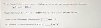 The gas-phase synthesis of hydrogen bromide from hydrogen and bromine takes place according to a second-order reaction:
H₂(g) +Br₂(9)
2HBr(g)
The activation energy is Ea 170 kJ mol¹. At 286°C, the reaction rate constant is 5.50x 10-4 L mol-1 g-1,
(a) Calculate the Arrhenius factor A for this reaction.
(b) Calculate the rate constant for this reaction at 241°C.
L mol-1 g1
L mol-1 s-1