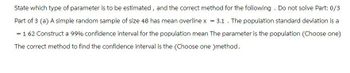 State which type of parameter is to be estimated, and the correct method for the following. Do not solve Part: 0/3
Part of 3 (a) A simple random sample of size 48 has mean overline x = 3.1. The population standard deviation is a
= 1 62 Construct a 99% confidence interval for the population mean The parameter is the population (Choose one)
The correct method to find the confidence interval is the (Choose one )method.