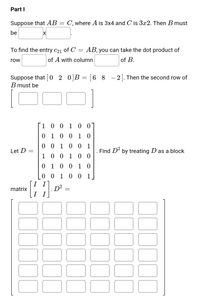 Part I
Suppose that AB = C, where A is 3x4 and C is 3x2. Then B must
be
To find the entry c21 of C =
AB, you can take the dot product of
row
of A with column
of B.
Suppose that [0 2 0]B= [6 8
B must be
0]B = [6_8
-2. Then the second row of
1001 0 0
0 1 0 0 1 0
0 0
1 0 0 1
Let D =
Find D' by treating D as a block
1 0
0 0 1 0 0
0 1 0 0 1 0
0 0 1 0 0 1
I I
D?
I I
matrix
