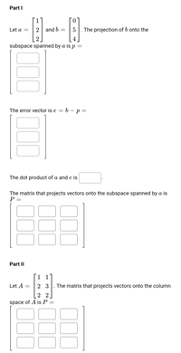 Part I
1
Let a =
2
and b
5
The projection of b onto the
4
subspace spanned by a is p =
The error vector is e = 6 – p =
-
The dot product of a and e is
The matrix that projects vectors onto the subspace spanned by a is
P =
Part II
1 1
Let A
2 3
The matrix that projects vectors onto the column
2 2
space of A is P =
