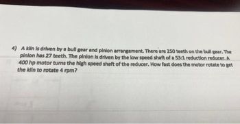 4) A kiln is driven by a bull gear and pinion arrangement. There are 250 teeth on the bull gear. The
pinion has 27 teeth. The pinion is driven by the low speed shaft of a 53:1 reduction reducer. A
400 hp motor turns the high speed shaft of the reducer. How fast does the motor rotate to get
the kiin to rotate 4 rpm?