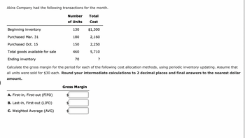 Akira Company had the following transactions for the month.
Total
Cost
Beginning inventory
Purchased Mar. 31
Number
of Units
A. First-in, First-out (FIFO)
B. Last-in, First-out (LIFO)
C. Weighted Average (AVG)
130
180
150
460
Purchased Oct. 15
Total goods available for sale
Ending inventory
Calculate the gross margin for the period for each of the following cost allocation methods, using periodic inventory updating. Assume that
all units were sold for $30 each. Round your intermediate calculations to 2 decimal places and final answers to the nearest dollar
amount.
70
$1,300
2,160
2,250
5,710
Gross Margin
?