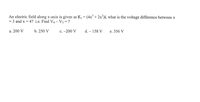 **Problem Statement:**

An electric field along the x-axis is given as \( E_x = (4x^3 + 2x^2) \mathbf{i} \). What is the voltage difference between \( x = 3 \) and \( x = 4 \)? i.e., Find \( V_4 - V_3 = ? \)

**Options:**

a. 200 V  
b. 250 V  
c. \(-200\) V  
d. \(-158\) V  
e. 356 V  

**Explanation:**

This problem involves calculating the voltage difference, or potential difference, \( V \), between two points along the x-axis given an electric field. The electric field \( E_x \) is expressed as a function of x, which implies the use of integration to determine the voltage difference.