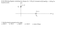 In the diagram, there are two point charges. The charge \( Q_1 = 2.00 \, \mu C \) is positioned at coordinates (0, 3) on the Cartesian plane, and the charge \( Q_2 = -2.00 \, \mu C \) is located at coordinates (4, 0).

**Diagram Explanation:**

- The y-axis marks the position of \( Q_1 \) at point (0, 3). This charge is positive.
- The x-axis marks the position of \( Q_2 \) at point (4, 0). This charge is negative.
- Both charges are represented by a circle with a plus (+) for positive and a circle for negative.
- The axes are labeled with \( x \) for the horizontal axis and \( y \) for the vertical axis.

**Problem:**

Calculate the electric potential at the origin (0, 0). The potential options are:

a. 2000 V  
b. 750 V  
c. 3000 V  
d. 1500 V  
e. None of these.