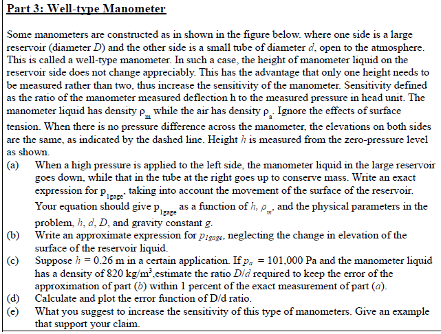 Part 3: Well-type Manometer
Some manometers are constructed as in shown in the figure below. where one side is a large
reservoir (diameter D) and the other side is a small tube of diameter d, open to the atmosphere.
This is called a well-type manometer. In such a case, the height of manometer liquid on the
reservoir side does not change appreciably. This has the advantage that only one height needs to
be measured rather than two, thus increase the sensitivity of the manometer. Sensitivity defined
as the ratio of the manometer measured deflection h to the measured pressure in head unit. The
manometer liquid has density p while the air has density p, Ignore the effects of surface
tension. When there is no pressure difference across the manometer, the elevations on both sides
are the same, as indicated by the dashed line. Height h is measured from the zero-pressure level
as shown.
(a) When a high pressure is applied to the left side, the manometer liquid in the large reservoir
goes down, while that in the tube at the right goes up to conserve mass. Write an exact
expression for p taking into account the movement of the surface of the reservoir.
Your equation should give proze as a function of h, p and the physical parameters in the
problem, h, d, D, and gravity constant g.
(b) Write an approximate expression for pigage, neglecting the change in elevation of the
surface of the reservoir liquid.
(c) Suppose h = 0.26 m in a certain application. If pa = 101,000 Pa and the manometer liquid
has a density of 820 kg/m²,estimate the ratio Dld required to keep the error of the
approximation of part (b) within 1 percent of the exact measurement of part (a).
|(d) Calculate and plot the error function of D/d ratio.
(e)
Igage
What you suggest to increase the sensitivity of this type of manometers. Give an example
that support your claim.
