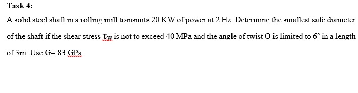 Task 4:
A solid steel shaft in a rolling mill transmits 20 KW of power at 2 Hz. Determine the smallest safe diameter
of the shaft if the shear stress Tw is not to exceed 40 MPa and the angle of twist O is limited to 6° in a length
of 3m. Use G= 83 GPa.
