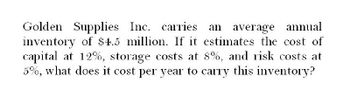 Golden Supplies Inc. carries an average annual
inventory of $4.5 million. If it estimates the cost of
capital at 12%, storage costs at 8%, and risk costs at
5%, what does it cost per year to carry this inventory?