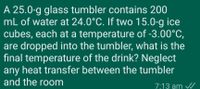 A 25.0-g glass tumbler contains 200
mL of water at 24.0°C. If two 15.0-g ice
cubes, each at a temperature of -3.00°C,
are dropped into the tumbler, what is the
final temperature of the drink? Neglect
any heat transfer between the tumbler
and the room
7:13 am /
