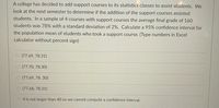 A college has decided to add support courses to its statistics classes to assist students. We
look at the next semester to determine if the addition of the support courses assisted
students. In a sample of 4 courses with support courses the average final grade of 160
students was 78% with a standard deviation of 2%. Calculate a 95% confidence interval for
the population mean of students who took a support course. (Type numbers in Excel
calculator without percent sign)
O (77.69, 78.31)
O (77.70, 78.30)
O (77.69, 78. 30)
O (77.68, 78.31)
4 is not larger than 40 so we cannot compute a confidence interval.
