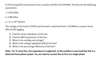 A 75 km long 60 Hz transmission line is rated at 220 KV and 150 MVA. The line has the following
parameters:
r= 0.09 Q/Km
x= 0.88 02/km
y = 4.1 x 10^-60/km
The voltage at the load is 210 KV and the load is rated load that is 150 MVA at a power factor
(PF) of 0.85 lagging.
1) Find the series impedance of the line.
2)
Find the ABCD parameter of the line.
3) What is the sending end voltage?
4) What is the voltage regulation (VR) of the line?
5) What is the percentage efficiency of the line?
Note: For TL short line, the capacitance is neglected. In this problem is assumed that this is a
balanced three-phase system. So, we need to convert line to line to a single phase.