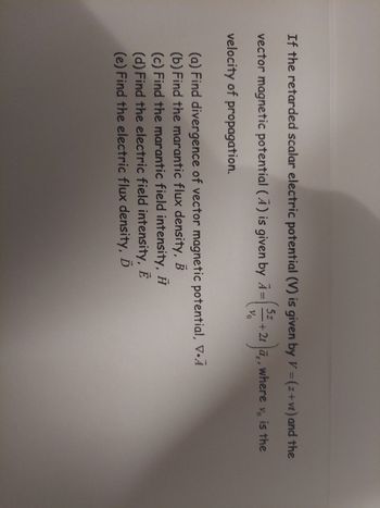 If the retarded scalar electric potential (V) is given by \( V = (z + vt) \) and the vector magnetic potential (\( \mathbf{A} \)) is given by \( \mathbf{A} = \left( \frac{5z}{v_0} + 2t \right) \mathbf{a}_z \), where \( v_0 \) is the velocity of propagation:

(a) Find divergence of vector magnetic potential, \( \nabla \cdot \mathbf{A} \).

(b) Find the magnetic flux density, \( \mathbf{B} \).

(c) Find the magnetic field intensity, \( \mathbf{H} \).

(d) Find the electric field intensity, \( \mathbf{E} \).

(e) Find the electric flux density, \( \mathbf{D} \).