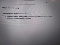14.7 psi = 1 atm= 760 mm Hg
Solve the following problems using the Ideal gas law
1) How many moles of Helium gas does it take to occupy 113 liters at a pressure of 2.3
atmospheres and a temperature of 397 K?
G Focus
