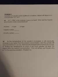 PROBLEM 3
Consider a Si sample under equilibrium conditions, doped with Boron to a
concentration 1017 cm-3.
At T = 300K, is this material n-type or p-type? What are the majority
a)
and minority carrier concentrations?
Answers:
n-type
p-type
majority carriers
minority carriers
As the temperature of this sample is increased, ni will eventually
b)
increase to be higher than the dopant concentration, and the sample will
become intrinsic (n =p=ni). Estimate the temperature at which this ocCcurs,
by finding the temperature at which ni be much greater (at least 10x
higher) than the dopant concentration. (You can simply use the plot of ni
vs. T in the previous problem - Problem 3.)
