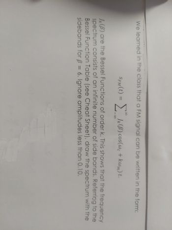 We learned in the class that a FM signal can be written in the form:
SFM (t) = [ JK (B) cos(wc + kwm) t.
88
JK(B) are the Bessel Functions of order k. This shows that the frequency
spectrum consists of an infinite number of side bands. Referring to the
Bessel Function Table (see Cheat Sheet), draw the spectrum with the
sidebands for B = 6. Ignore amplitudes less than 0.10.