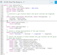 4.3.8: How Far Away is ...?
Save
1 - public class GeoLocation {
// Earth radius in miles
public static final double RADIUS = 3963.1676;
private double latitude;
private double longitude;
/**
* Constructs a geo location object with given latitude and longitude
*/
public GeoLocation(double theLatitude, double theLongitude)
latitude = theLatitude;
longitude = theLongitude;
2
4
5
7
8
9 -
10
11
12
public double getLatitude() {
return latitude;
}
public double getLongitude() {
return longitude;
}
// returns a string representation of this geo location
public String tostring() {
return "latitude:
13 -
14
15
16
17
18
19
20 -
+ latitude + ", longitude:
+ longitude;
21
}
// returns the distance in miles between this geo location and the given
// other geo location
public double distanceFrom(GeoLocation other) {
double lat1 = Math.toRadians(latitude);
double long1 = Math.toRadians(longitude);
double lat2 = Math.toRadians (other.latitude);
double long2 = Math.toRadians(other.longitude);
double theCos = Math.sin(lat1)
Math.cos (lat1) * Math.cos(lat2) * Math.cos(long1 - long2);
double arcLength = Math.acos(theCos);
return arcLength * RADIUS;
}
22
23
24
25
26
27
28
29
30
Math.sin(lat2) +
31
32
33
34
35 }
