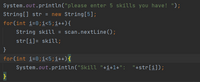 System.out.println("please enter 5 skills you have! ");
String[] str = new String[5];
for(int i=0;i<5;i++){
String skill = scan.nextLine();
str[i]= skill;
}
for(int i=0;i<5;i++){
System.out.println("Skill "+i+1+": "+str[i]);
