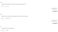 a)
Determine the location of the centroid with respect to the point P;
y =
mm
Submit part
Unanswered
b)
Determine the moment of inertia la with respect to the centroidal axes.
x10° mm*
Submit part
Unanswered
c)
Compute the radius of gyrationr,
mm
