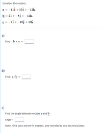 Consider the vectors:
a = -11î + 10j +–12k,
b = 2î + -8j + -12K,
c = -7î + -10j + 10k
a)
Find: bxc =
b)
Find: a · b
c)
Find the angle between vectors a and b
Angle =
Note: Give your answer in degrees, and rounded to two decimal places.
