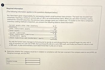S
Required information
[The following information applies to the questions displayed below.]
You have been given responsibility for overseeing a bank's small business loans division. The bank has included loan
covenants requiring a minimum current ratio of 1.40 in all small business loans. When you ask which inventory costing
method the covenant assumes, the previous loans manager gives you a blank look. To explain to him that a company's
inventory costing method is important, you present the following balance sheet information.
Current assets other than inventory
Inventory
Other (noncurrent) assets
Total assets
Current liabilities
Other (noncurrent) liabilities
Stockholders' equity
Total liabilities and stockholders' equity
$ 27
(a)
141
$ (b)
$ 70
78
(d)
$ (c)
You ask the former loans manager to find amounts for (a), (b), (c), and (d) assuming the company began the year with 5
units of inventory at a unit cost of $14, then purchased 8 units at a cost of $15 each, and finally purchased 6 units at a cost
of $19 each. A year-end inventory count determined that 4 units are on hand.
5. Determine whether the company would be in violation or compliance with the loan covenant if the company were to use (1) FIFO, (i)
Weighted Average, and (ii) LIFO.
FIFO
Weighted Average
LIFO