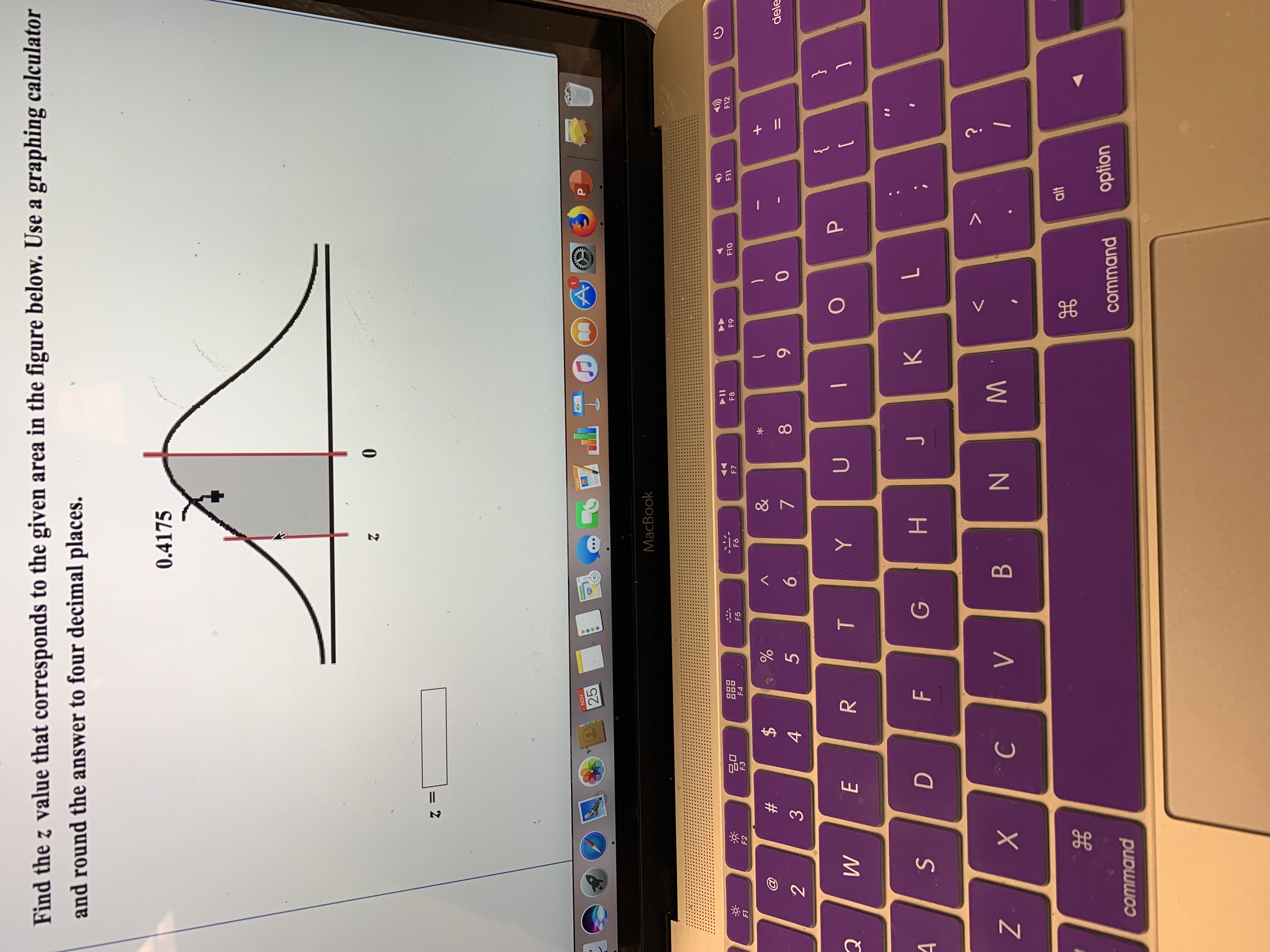 Find the z value that corresponds to the given area in the figure below. Use a graphing calculator
and round the answer to four decimal places.
0.4175
0
2
PAGES
NOV
A
25
P
MacBook
OO
OO0
F4
F8
F10
F7
F9
F11
F12
F6
F5
F3
F1
F2
&
$
#
7
0
dele
5
2
3
}
P
U
Y
T
W
E
1
K
J
H
D
F
N
C
X
B
V
Z
alt
option
command
command
+ II
NM
LL
