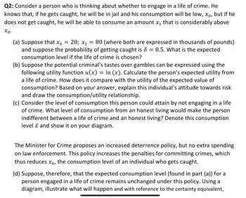 Q2: Consider a person who is thinking about whether to engage in a life of crime. He
knows that, if he gets caught, he will be in jail and his consumption will be low, xº, but if he
does not get caught, he will be able to consume an amount x₁ that is considerably above
Χρ·
(a) Suppose that x₁ = 20; x₁ = 80 (where both are expressed in thousands of pounds)
and suppose the probability of getting caught is 8 = 0.5. What is the expected
consumption level if the life of crime is chosen?
(b) Suppose the potential criminal's tastes over gambles can be expressed using the
following utility function u(x) = In (x). Calculate the person's expected utility from
a life of crime. How does it compare with the utility of the expected value of
consumption? Based on your answer, explain this individual's attitude towards risk
and draw the consumption/utility relationship.
(c) Consider the level of consumption this person could attain by not engaging in a life
of crime. What level of consumption from an honest living would make the person
indifferent between a life of crime and an honest living? Denote this consumption
level and show it on your diagram.
The Minister for Crime proposes an increased deterrence policy, but no extra spending
on law enforcement. This policy increases the penalties for committing crimes, which
thus reduces x, the consumption level of an individual who gets caught.
(d) Suppose, therefore, that the expected consumption level (found in part (a)) for a
person engaged in a life of crime remains unchanged under this policy. Using a
diagram, illustrate what will happen and with reference to the certainty equivalent,