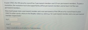 In post-1965, the UN security council has 5 permanent members and 10 non-permanent members. To pass a
resolution, the resolution has to be supported by all five permanent members and at least 4 of the non-
permanent members.
How much power does a permanent member and a non-permanent of the UN security council have in post-
1965? In other words, what are the Shapley values xp and NP for a permanent member and a non-permanent
member respectively?
xp=
XNP
Note: I would afvise you to write 4 or 5 decimal places.