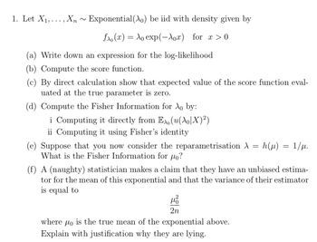 1. Let X₁,..., Xn Exponential(X) be iid with density given by
fx (x) = ₁ exp(-λox) for x> 0
(a) Write down an expression for the log-likelihood
(b) Compute the score function.
(c) By direct calculation show that expected value of the score function eval-
uated at the true parameter is zero.
(d) Compute the Fisher Information for λ₁ by:
i Computing it directly from Ex(u(\o]X)²)
ii Computing it using Fisher's identity
=
(e) Suppose that you now consider the reparametrisation A
What is the Fisher Information for o?
4²
2n
h (μ)
where μo is the true mean of the exponential above.
Explain with justification why they are lying.
=
(f) A (naughty) statistician makes a claim that they have an unbiased estima-
tor for the mean of this exponential and that the variance of their estimator
is equal to
1/μ.