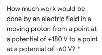 How much work would be
done by an electric field in a
moving proton from a point at
a potential of +180 V to a point
at a potential of -60 V? *
