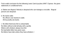 Find a valid conclusion for the following Lewis Carrol puzzles (HINT: Express the given
statements in conditional form):
a. Babies are illogical. Nobody is despised who can manage a crocodile. Illogical
persons are despised.
b. No ducks waltz.
No officers ever decline to waltz.
All my poultry are ducks.
c. No kitten that loves fish is unteachable.
No kitten without a tail will play with a gorilla.
Kittens with whiskers always love fish.
No teachable kitten has green eyes.
No kittens have tails unless they have whiskers. |
