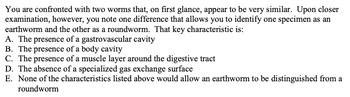 You are confronted with two worms that, on first glance, appear to be very similar. Upon closer
examination, however, you note one difference that allows you to identify one specimen as an
earthworm and the other as a roundworm. That key characteristic is:
A. The presence of a gastrovascular cavity
B. The presence of a body cavity
C. The presence of a muscle layer around the digestive tract
D. The absence of a specialized gas exchange surface
E. None of the characteristics listed above would allow an earthworm to be distinguished from a
roundworm